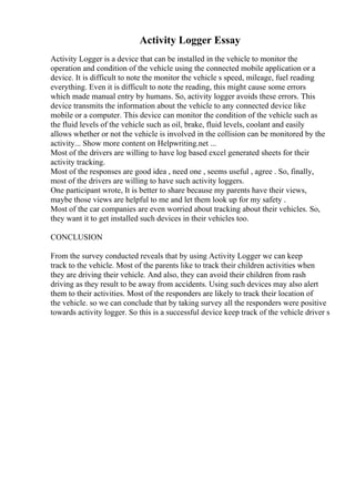 Activity Logger Essay
Activity Logger is a device that can be installed in the vehicle to monitor the
operation and condition of the vehicle using the connected mobile application or a
device. It is difficult to note the monitor the vehicle s speed, mileage, fuel reading
everything. Even it is difficult to note the reading, this might cause some errors
which made manual entry by humans. So, activity logger avoids these errors. This
device transmits the information about the vehicle to any connected device like
mobile or a computer. This device can monitor the condition of the vehicle such as
the fluid levels of the vehicle such as oil, brake, fluid levels, coolant and easily
allows whether or not the vehicle is involved in the collision can be monitored by the
activity... Show more content on Helpwriting.net ...
Most of the drivers are willing to have log based excel generated sheets for their
activity tracking.
Most of the responses are good idea , need one , seems useful , agree . So, finally,
most of the drivers are willing to have such activity loggers.
One participant wrote, It is better to share because my parents have their views,
maybe those views are helpful to me and let them look up for my safety .
Most of the car companies are even worried about tracking about their vehicles. So,
they want it to get installed such devices in their vehicles too.
CONCLUSION
From the survey conducted reveals that by using Activity Logger we can keep
track to the vehicle. Most of the parents like to track their children activities when
they are driving their vehicle. And also, they can avoid their children from rash
driving as they result to be away from accidents. Using such devices may also alert
them to their activities. Most of the responders are likely to track their location of
the vehicle. so we can conclude that by taking survey all the responders were positive
towards activity logger. So this is a successful device keep track of the vehicle driver s
 