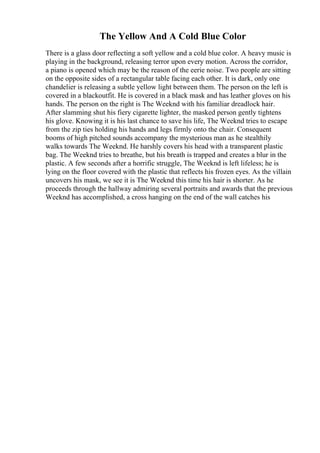 The Yellow And A Cold Blue Color
There is a glass door reflecting a soft yellow and a cold blue color. A heavy music is
playing in the background, releasing terror upon every motion. Across the corridor,
a piano is opened which may be the reason of the eerie noise. Two people are sitting
on the opposite sides of a rectangular table facing each other. It is dark, only one
chandelier is releasing a subtle yellow light between them. The person on the left is
covered in a blackoutfit. He is covered in a black mask and has leather gloves on his
hands. The person on the right is The Weeknd with his familiar dreadlock hair.
After slamming shut his fiery cigarette lighter, the masked person gently tightens
his glove. Knowing it is his last chance to save his life, The Weeknd tries to escape
from the zip ties holding his hands and legs firmly onto the chair. Consequent
booms of high pitched sounds accompany the mysterious man as he stealthily
walks towards The Weeknd. He harshly covers his head with a transparent plastic
bag. The Weeknd tries to breathe, but his breath is trapped and creates a blur in the
plastic. A few seconds after a horrific struggle, The Weeknd is left lifeless; he is
lying on the floor covered with the plastic that reflects his frozen eyes. As the villain
uncovers his mask, we see it is The Weeknd this time his hair is shorter. As he
proceeds through the hallway admiring several portraits and awards that the previous
Weeknd has accomplished, a cross hanging on the end of the wall catches his
 