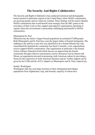The Security And Rights Collaborative
The Security and Rights Collaborative has conducted statistical and demographic
based research to determine regions in the United States where MASA communities
are growing quickly and are relatively isolated. These findings will be used to identify
MASA communities that would benefit most strongly from the SRC grants in the
next phase of their work as they support and empower organizations operating in
regions where the environment is particularly challenging and harmful to MASA
communities.
Minneapolis/St. Paul
Minnesota has the nation s largest Somali population an estimated 57,000 people.
Both Minneapolis and St. Paul have seen the largest influx of Somali immigrants. The
stabbing in the mall by a man who was identified to be a Somali Muslim has only
exacerbated the backlash the community has faced. Currently, a few organizations
exist to support MASA communities. One organization in particular is the Somali
Action Alliance Education Fund which focuses on empowering the Somali
community through collective and proactive action. Resources can be shared with
Mizna, an organization devoted to promoting Arab American culture by providing a
forum for the expression of Arab American literature and art. Further support can be
given by the CAIR and the ACLU chapters in Minneapolis and St. Paul, respectively.
Seattle, Washington
Washington state has seen large increases in their immigrationand refugee
populations from Afghanistan, Iraq, and Somalia, majority of whom have
 