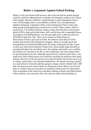 Bieber s Argument Against School Parking
Bieber is still a privileged celeb however, due to the fact that his assault charges
could have had him deported back to Canada even though he resides in the United
States legally. Because of Bieber s wealth though, A good immigration lawyer
won t let that happen and I m sure (Bieber) would be very well represented,
Matthew Kolodziej, a legislative fellow at the Immigration Policy Center said.
Other people facing deportation would not be so lucky if they couldn t afford a
good lawyer. Yet another celebrity, Lindsay Lohan, has been down a downward
spiral of DUIs, drug and alcohol abuse, theft, and driving with a suspended license.
According to the Huffingtonpost, over the past eight years, Lohan has paid over
$250,000 in legal fees, and... Show more content on Helpwriting.net ...
Most people would ve given up on Frank, but Johnson cared about all of his
students and stood by him through his struggles. About six months ago Frank
messaged him on Facebook thanking him for always sticking by his side. It goes
to show just what kind of character Johnson has. Some people might describe an
assistant principal to be most likely strict, fun sucking, and maybe even a stickler,
but Johnson isn t like that at all. He is a tall, humble guy who cares deeply about
his job and people in his life. Although successful now, Johnson came from a very
small town, One of those towns you could line everybody up and know their name,
Johnson said. He was the first person in not only his family, but also his town to go
to college, and for that, a lot of people doubted him. Joe started out being a teacher
at a rural school in Titusville and later going to a larger school in Shaler with 1,400
kids. He later moved to work at Hyde, an elementary school. Hyde is my favorite
place, I wouldn t trade my time there for anything, Johnson said. On asked about
roles in discipline at the school Joe said about working at Moon Area High School,
Follow policies, stay consistent, firm, fair, decision maker about handing out
 