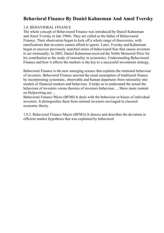 Behavioral Finance By Daniel Kahneman And Amol Tversky
1.8. BEHAVIORAL FINANCE
The whole concept of Behavioural Finance was introduced by Daniel Kahneman
and Amol Tversky in late 1960s. They are called as the father of Behavioural
Finance. Their observation began to kick off a whole range of discoveries, with
ramifications that investors cannot afford to ignore. Later, Tversky and Kahneman
began to uncover previously searched series of behavioural bias that causes investors
to act irrationally. In 2002, Daniel Kahneman received the Noble Memorial Prize for
his contribution to the study of rationality in economics. Understanding Behavioural
Finance and how it affects the markets is the key to a successful investment strategy.
Behavioral Finance is the new emerging science that explains the irrational behaviour
of investors. Behavioral Finance unwind the usual assumption of traditional finance
by incorporating systematic, observable and human departures from rationality into
models of financial markets and behaviour. It helps us to understand the actual the
behaviour of investors versus theories of investors behaviour. ... Show more content
on Helpwriting.net ...
Behavioral Finance Micro (BFMI) It deals with the behaviour or biases of individual
investors. It distinguishes them from rational investors envisaged in classical
economic theory.
1.8.2. Behavioral Finance Macro (BFMA) It detects and describes the deviation in
efficient market hypothesis that was explained by behavioral
 
