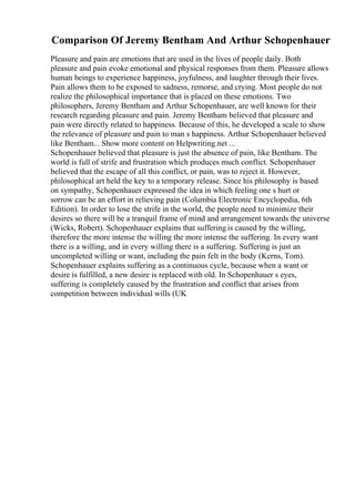 Comparison Of Jeremy Bentham And Arthur Schopenhauer
Pleasure and pain are emotions that are used in the lives of people daily. Both
pleasure and pain evoke emotional and physical responses from them. Pleasure allows
human beings to experience happiness, joyfulness, and laughter through their lives.
Pain allows them to be exposed to sadness, remorse, and crying. Most people do not
realize the philosophical importance that is placed on these emotions. Two
philosophers, Jeremy Bentham and Arthur Schopenhauer, are well known for their
research regarding pleasure and pain. Jeremy Bentham believed that pleasure and
pain were directly related to happiness. Because of this, he developed a scale to show
the relevance of pleasure and pain to man s happiness. Arthur Schopenhauer believed
like Bentham... Show more content on Helpwriting.net ...
Schopenhauer believed that pleasure is just the absence of pain, like Bentham. The
world is full of strife and frustration which produces much conflict. Schopenhauer
believed that the escape of all this conflict, or pain, was to reject it. However,
philosophical art held the key to a temporary release. Since his philosophy is based
on sympathy, Schopenhauer expressed the idea in which feeling one s hurt or
sorrow can be an effort in relieving pain (Columbia Electronic Encyclopedia, 6th
Edition). In order to lose the strife in the world, the people need to minimize their
desires so there will be a tranquil frame of mind and arrangement towards the universe
(Wicks, Robert). Schopenhauer explains that suffering is caused by the willing,
therefore the more intense the willing the more intense the suffering. In every want
there is a willing, and in every willing there is a suffering. Suffering is just an
uncompleted willing or want, including the pain felt in the body (Kerns, Tom).
Schopenhauer explains suffering as a continuous cycle, because when a want or
desire is fulfilled, a new desire is replaced with old. In Schopenhauer s eyes,
suffering is completely caused by the frustration and conflict that arises from
competition between individual wills (UK
 