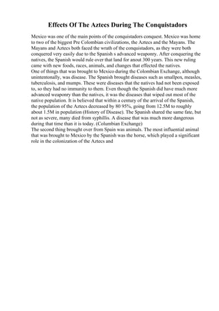 Effects Of The Aztecs During The Conquistadors
Mexico was one of the main points of the conquistadors conquest. Mexico was home
to two of the biggest Pre Colombian civilizations, the Aztecs and the Mayans. The
Mayans and Aztecs both faced the wrath of the conquistadors, as they were both
conquered very easily due to the Spanish s advanced weaponry. After conquering the
natives, the Spanish would rule over that land for anout 300 years. This new ruling
came with new foods, races, animals, and changes that effected the natives.
One of things that was brought to Mexico during the Colombian Exchange, although
unintentonally, was disease. The Spanish brought diseases such as smallpox, measles,
tuberculosis, and mumps. These were diseases that the natives had not been exposed
to, so they had no immunity to them. Even though the Spanish did have much more
advanced weaponry than the natives, it was the diseases that wiped out most of the
native population. It is believed that within a century of the arrival of the Spanish,
the population of the Aztecs decreased by 80 95%, going from 12.5M to roughly
about 1.5M in population (History of Disease). The Spanish shared the same fate, but
not as severe, many died from syphillis. A disease that was much more dangerous
during that time than it is today. (Columbian Exchange)
The second thing brought over from Spain was animals. The most influential animal
that was brought to Mexico by the Spanish was the horse, which played a significant
role in the colonization of the Aztecs and
 