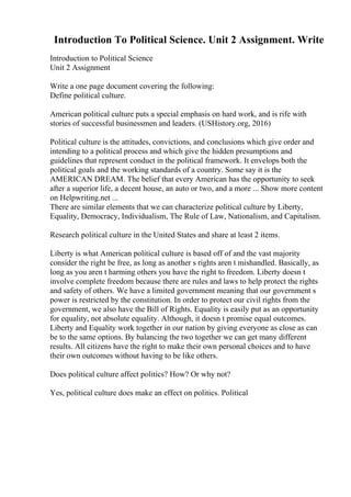 Introduction To Political Science. Unit 2 Assignment. Write
Introduction to Political Science
Unit 2 Assignment
Write a one page document covering the following:
Define political culture.
American political culture puts a special emphasis on hard work, and is rife with
stories of successful businessmen and leaders. (USHistory.org, 2016)
Political culture is the attitudes, convictions, and conclusions which give order and
intending to a political process and which give the hidden presumptions and
guidelines that represent conduct in the political framework. It envelops both the
political goals and the working standards of a country. Some say it is the
AMERICAN DREAM. The belief that every American has the opportunity to seek
after a superior life, a decent house, an auto or two, and a more ... Show more content
on Helpwriting.net ...
There are similar elements that we can characterize political culture by Liberty,
Equality, Democracy, Individualism, The Rule of Law, Nationalism, and Capitalism.
Research political culture in the United States and share at least 2 items.
Liberty is what American political culture is based off of and the vast majority
consider the right be free, as long as another s rights aren t mishandled. Basically, as
long as you aren t harming others you have the right to freedom. Liberty doesn t
involve complete freedom because there are rules and laws to help protect the rights
and safety of others. We have a limited government meaning that our government s
power is restricted by the constitution. In order to protect our civil rights from the
government, we also have the Bill of Rights. Equality is easily put as an opportunity
for equality, not absolute equality. Although, it doesn t promise equal outcomes.
Liberty and Equality work together in our nation by giving everyone as close as can
be to the same options. By balancing the two together we can get many different
results. All citizens have the right to make their own personal choices and to have
their own outcomes without having to be like others.
Does political culture affect politics? How? Or why not?
Yes, political culture does make an effect on politics. Political
 