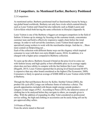 2.2 Competitors. As Mentioned Earlier, Burberry Positioned
2.2 Competitors
As mentioned earlier, Burberry positioned itself as functionality luxury by being a
top global brand worldwide. Burberry not only have rivals which contend directly
such as Louis Vuitton and Chanel but also indirectly such as Ralph Lauren and
Calvin Klein which both having the same collections in lifestyles (Appendix 4).
Louis Vuitton is one of the Burberry s biggest yet strongest competitors in the field of
fashion. It formes up its strategy by focusing on the customer trends, concentrates
customer taste and build a effectively responsive supply chain before the trend
emerge. In order to well served the customers, Louis Vuitton hired expert and
specialized young workers to work with the merchandise design. And due to ... Show
more content on Helpwriting.net ...
Each of the collection with different theme ways out the elegancy which inspired
consumer to wear with their own style (Ralph Lauren, 2016). In addition, it is
charged with a higher price compared to Burberry collection.
To sums up the above, Burberry focused it brand on the price level to come out
with fashion luxury and high quality at best affordable price as its average supply
chain does not have ability to compete with the fast fashion like Louis Vuitton
(Hogarth, 2015). Louis Vuitton reported that its pricing level based around 40 45%
is expensive than any other brand considered as the highest (The Economist, 2009).
Consumers is likely to spend an average of $3000 4000 at Louis Vuitton while $2500
at Burberry.
Through the Harvard Business Review by Keller, Sterthal Tybout (2002), the
product life cycle (PLC) stage can influence frame of reference s choice. The
growth opportunities included with threats might emerge outside product s
category in later stages of PLC. According to Perez (2015), the unknown source of
clothing has to be analysed before they navigate to others, an example given is
eBay. With the addition of expanding its eBay Valet considered as professional
service selling, the high end clothing or accessories can be easily being sell out by
pre approved eBay sellers.
3.0 Points of Parity
From the article stated in Harvard
 