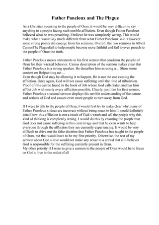 Father Paneloux and The Plague
As a Christian speaking to the people of Oran, it would be very difficult to say
anything to a people facing such terrible affliction. Even though Father Paneloux
believed what he was preaching, I believe he was completely wrong. This would
make what I would say much different from what Father Paneloux said. However,
some strong points did emerge from his sermons. Overall, the two sermons in Albert
CamusThe Plaguefail to help people become more faithful and fail to even preach to
the people of Oran the truth.
Father Paneloux makes statements in his first sermon that condemn the people of
Oran for their wicked behavior. Camus description of the sermon makes clear that
Father Paneloux is a strong speaker. He describes him as using a ... Show more
content on Helpwriting.net ...
Even though God may be allowing it to happen, He is not the one causing the
affliction. Once again, God will not cause suffering until the time of tribulation.
Proof of this can be found in the book of Job where God calls Satan and has him
afflict Job with nearly every affliction possible. Clearly, just like his first sermon,
Father Paneloux s second sermon displays his terrible understanding of the nature
and actions of God and causes even more people to turn away from God.
If I were to talk to the people of Oran, I would first try to make clear why many of
Father Paneloux s ideas are incorrect without being mean to him. I would definitely
detail how this affliction is not a result of God s wrath and tell the people why this
kind of thinking is completely wrong. I would do this by ensuring the people that
God does not cause suffering in this current age and that he even wants to help
everyone through the affliction they are currently experiencing. It would be very
difficult to drive out the false doctrine that Father Paneloux has taught to the people
of Oran, but that would have to be my first priority. Otherwise, the rest of my
sermon about God s love would not make any sense to a crowd that still believes
God is responsible for the suffering currently present in Oran.
My other priority if I were to give a sermon to the people of Oran would be to focus
on God s love in the midst of all
 