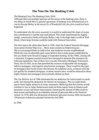 The Note On The Banking Crisis
The Banking Crisis The Banking Crisis, 2010
Although there are multiple opinions on the causes of the banking crisis, there is
one thing on which there is general agreement. If banking were still practiced as it
was by George Bailey in the movie It s a Wonderful Life, the crisis would not have
happened.
To understand why the crisis occurred, it is useful to understand the chain of events
that contributed to it and the role each played. This chain transformed the slightly
stodgy, conservative banks of George Bailey s day to the high stakes world of Wall
Street, where large fortunes could be made with financial innovation.
The first step in the chain dates back to 1938, when the Federal National Mortgage
Association (Fannie Mae) was ... Show more content on Helpwriting.net ...
The act encouraged banks to lend to low and moderate income neighborhoods.
While this was an admirable goal, some believe that to meet quotas established by
this act, banks were forced to engage in imprudent lending. In the 1980s, coming off
a recession, Congress enacted several laws designed to promote free enterprise by
reducing regulations. One of these laws was the Alternative Mortgage Transaction
Parity Act of 1982, an act that permitted the creation of adjustable rate mortgages,
balloon mortgages, and negative amortization mortgages. These would be the types
of mortgages that would create what became the subprime crisis, as buyers who did
not qualify for standard mortgages, at prime interest rates, would be attracted to these
higher interest rate mortgages and eventually default on them.
The Tax Reform Act of 1986 eliminated the tax deduction for interest paid on credit
cards, but retained the deduction for interest on mortgages. This act made home
equity loans highly attractive to many consumers. Believing that their homes would
continue to rise in value, homeowners took out home equity loans to finance such
purchases as cars and home improvement, increasing the amount of debt owed on
their homes and leading to an unhealthy amount of personal debt in the financial
system. In 1970, debt was 60 percent of domestic personal income. Debt increased to
134 percent of domestic personal income by mid 2008.
In 1999,
 