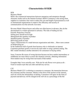 Characteristics Of B2B
B2B
Business Model
B2B is the commercial transactions between enterprises and enterprises through
electronic media such as the Internet Extranet. B2B E Commerce is the arising from
suppliers to customers who want to reduce the cost and length of procurement as well
as international organizations to improve the efficiency and security of
communication over the network even more.
Revenue Model Almost buyers and sellers are often known in advance, they do the
documented in a written agreement in advance. The risks of trading are less.
Growth, Projection, Forecast
Selling price should not be high
Management the quantity of product
Standard quality of product
Delivering goods on time
Types, Characteristics It s trade between organization and other ... Show more content
on Helpwriting.net ...
In the traditional retail of goods from business who is wholesaler on internet.
Customers purchase goods or services by mail order or using a printed catalog. The
B2C model introduces another alternative for consumers to buying online.
Issue, Concerns Be aware of wrong decision because not have market intermediary or
middlemen are more likely to assess the situation correctly, obtaining information
from markets may be wrong from real needs of that market.
Examples http://www.misslily.com : Web site for sale flower www.pizza.co.th :
Food in western style that can order and delivery service.
C2C
Business Model C2C is referring to consumer to consumer, the transaction between
the consumer and the consumer. Mainly in the form of the auction on the internet,
each site will be the intermediary in dealing. Consumers will agree on the form of
payment and delivery will be charged at the web site as a percentage of the bid
 