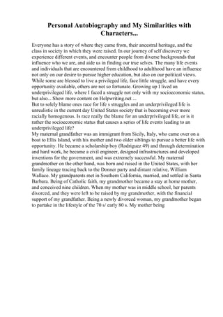 Personal Autobiography and My Similarities with
Characters...
Everyone has a story of where they came from, their ancestral heritage, and the
class in society in which they were raised. In our journey of self discovery we
experience different events, and encounter people from diverse backgrounds that
influence who we are, and aide us in finding our true selves. The many life events
and individuals that are encountered from childhood to adulthood have an influence
not only on our desire to pursue higher education, but also on our political views.
While some are blessed to live a privileged life, face little struggle, and have every
opportunity available, others are not so fortunate. Growing up I lived an
underprivileged life, where I faced a struggle not only with my socioeconomic status,
but also... Show more content on Helpwriting.net ...
But to solely blame ones race for life s struggles and an underprivileged life is
unrealistic in the current day United States society that is becoming ever more
racially homogenous. Is race really the blame for an underprivileged life, or is it
rather the socioeconomic status that causes a series of life events leading to an
underprivileged life?
My maternal grandfather was an immigrant from Sicily, Italy, who came over on a
boat to Ellis Island, with his mother and two older siblings to pursue a better life with
opportunity. He became a scholarship boy (Rodriguez 49) and through determination
and hard work, he became a civil engineer, designed infrastructures and developed
inventions for the government, and was extremely successful. My maternal
grandmother on the other hand, was born and raised in the United States, with her
family lineage tracing back to the Donner party and distant relative, William
Wallace. My grandparents met in Southern California, married, and settled in Santa
Barbara. Being of Catholic faith, my grandmother became a stay at home mother,
and conceived nine children. When my mother was in middle school, her parents
divorced, and they were left to be raised by my grandmother, with the financial
support of my grandfather. Being a newly divorced woman, my grandmother began
to partake in the lifestyle of the 70 s/ early 80 s. My mother being
 