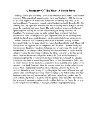 A Summary Of The Short-A Short Story
The rusty, scarlet gear of Jimmy s clock starts to turn as usual on this crisp autumn
morning. Although school was out on this particular Sunday in 1945, the ringing
of his clock began at six o clock and lasted until the drowsy boy could lift his
rawboned hands. The crimson colored cotton blanket was tiredly kicked off by his
scrawny foot. His light skin was soon met with a chilling breeze that gave shivers
down the boys four foot seven frame. The undersized pin house was lively and
sprawling with activity for such an early morning as Jimmy wandered for
breakfast. The stairs screamed out as he walked them, just like it had done
thousands of times, although he still gets frightened from the ear piercing noise.
Alfred, the family dog, greets Jimmy as he steps out into to house s main room.
The lab s cinnamon fluff completely shields his hefty body, making it almost
hopeless to find even his eyes, which lay camouflage beneath the wool. Mama had
already fried the eggs and bacon and poured milk for three. The Blou family had
lost their only daughter, Tina, from Influenza only a year before. The family still
breaks down at the thought of her, but they have become better in recent months.
After devouring the homemade breakfast, the Blou s split apart to do their given
tasks. Papa and Jimmy are assigned to work at the fields while Mama stays
indoors except for the occasional visit outside to the men. Although it s a routine
morning for the Blou s, something was different, at least Jimmy could feel it. Just
as Jimmy reaches for his trusty hoe, an alarm beckons over the entire eighty seven
acres of Little Rock farmland. After the alarm sounded, the family gathered at the
house. What s happening Mama? questioned Jimmy, unsure if he should be
worried. Don t be scared, Jimmy. Everything is just fine, assured Mama, although
Jimmy knew something was wrong. Jimmy watched as his father rushed into their
bedroom and return only moments later with three bags already packed, one for
each of them. He started to ask himself if his parents knew about this beforehand,
but he was still too shaken and the words couldn t find the exit. Get to the car now.
Everyone go! announced Papa. I ll go get Alfred as you prepare to leave,
 