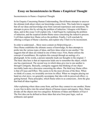 Essay on Inconsistencies in Hume s Empirical Thought
Inconsistencies in Hume s Empirical Thought
In his Enquiry Concerning Human Understanding, David Hume attempts to uncover
the ultimate truth about where our knowledge comes from. This leads him to suggest
that all our ideas and knowledge arise from outward experiences and sensations. He
attempts to prove this by solving the problem of induction. I disagree with Hume s
ideas, and in this essay I will explain why. I shall begin by explaining the problem
of induction, and the sceptical doubts Hume raises concerning the inductive process.
I will then explain how Hume solves the problem. Finally, I will conclude by
offering a critique of Hume s doctrine, and explain why I find it to be inconsistent.
In order to understand ... Show more content on Helpwriting.net ...
Once Hume establishes the ultimate source of knowledge, he then attempts to
probe into the various types of ideas, and how ideas relate to one another ? He
suggests that all ideas are related in one of three ways: First, Hume utilizes the
concept of resemblance. He explains this concept through an analogy of a
photograph. In his words, a picture naturally leads our thoughts to the original. 3
The basic idea here is that an impression leads one to remember the object, which
one has experienced. The second way in which ideas give rise to one another is
through Contiguity. Basically, contiguity suggests that thinking of one object
inevitably leads one a discourse concerning the others. The third way Hume offers
is that of Cause and Effect. This seems to be the most obvious of the three. When
we think of a cause, we invariably envision its effect. When we imagine placing our
hand on a hot stove, we generally accompany that idea with its perceived effect, i.e.
getting burned. These principles, which Hume refers to as connexions , form the glue
that bind all ideas together.
After explaining where ideas come from, and how they connect to one another, Hume
is now free to delve into the actual objects of human reason and enquiry. Here, Hume
divides all the objects into two categories: Relations of Ideas and Matters of Fact.4
The first idea can be defined as those ideas that arise from pure logic, such as
arithmetic and spatial
 