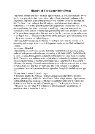History of The Super Bowl Essay
The impact of the Super bowl has been a phenomenon. In fact, since January 1967 it
has become part of the American culture, which illustrates that it has become the
single most important event in the sporting world currently (Johnson, Savidge, pp.
83). The Super bowl had quite humble origins, which is why it is shocking to
understand as to why this game became vastly popular and remains that way. In fact,
one would notice that it is a county fair, a weeklong convention along with an
unofficial national holiday with the right game for the television. Therefore, the name
of the game is no exaggeration. One can also notice the economic trends and success
of the Super Bowl. The economic footprints of this particular game are actually more
... Show more content on Helpwriting.net ...
Therefore, before addressing the history of the Super Bowl and the reasons for it
becoming such a mega scale event, it is important to discuss the National Football
League.
Importance of Football
These are the not so obvious reasons that make Super Bowl such a popular game,
and such an important cultural event. According to McBride (1995), football is able
to show violence, blood, groans and grunts in the right way, since there is no actual
death. Therefore, war and commerce both find their rationalized version through the
ritualistic performance of Football, more specifically Super Bowl in this context. It
affirms to the identity of American men that they are real men, who are able to enjoy
power and violence and they are not weak. The symbolization of the phallic
aggression of war and destruction becomes possible through football (Langman, pp.
75).
History about National Football League
Without any doubts, the National Football League is considered to be the most
popular sports league within the United States. It has a huge amount of prominence
on the global sporting landscape. NFL has been able to build Super Bowl into this
dynamic event that we see today (Coombs, pp. 93). The League was formed in
1920 and it was only after WWII that it was able to gradually gain the kind of
prominence that it has today. It had to
 
