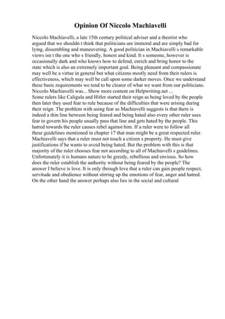 Opinion Of Niccolo Machiavelli
Niccolo Machiavelli, a late 15th century political adviser and a theorist who
argued that we shouldn t think that politicians are immoral and are simply bad for
lying, dissembling and maneuvering. A good politician in Machiavelli s remarkable
views isn t the one who s friendly, honest and kind. It s someone, however is
occasionally dark and who knows how to defend, enrich and bring honor to the
state which is also an extremely important goal. Being pleasant and compassionate
may well be a virtue in general but what citizens mostly need from their rulers is
effectiveness, which may well be call upon some darker moves. Once we understand
these basic requirements we tend to be clearer of what we want from our politicians.
Niccolo Machiavelli was... Show more content on Helpwriting.net ...
Some rulers like Caligula and Hitler started their reign as being loved by the people
then later they used fear to rule because of the difficulties that were arising during
their reign. The problem with using fear as Machiavelli suggests is that there is
indeed a thin line between being feared and being hated also every other ruler uses
fear to govern his people usually pass that line and gets hated by the people. This
hatred towards the ruler causes rebel against him. If a ruler were to follow all
these guidelines mentioned in chapter 17 that man might be a great respected ruler.
Machiavelli says that a ruler must not touch a citizen s property. He must give
justifications if he wants to avoid being hated. But the problem with this is that
majority of the ruler chooses fear not according to all of Machiavelli s guidelines.
Unfortunately it is humans nature to be greedy, rebellious and envious. So how
does the ruler establish the authority without being feared by the people? The
answer I believe is love. It is only through love that a ruler can gain people respect,
servitude and obedience without stirring up the emotions of fear, anger and hatred.
On the other hand the answer perhaps also lies in the social and cultural
 