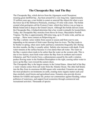 The Chesapeake Bay And The Bay
The Chesapeake Bay, which derives from the Algonquin word Chesepiooc
meaning great shellfish bay , has been around for a very long time. Approximately
35 million years ago, a rare bolide (a comet or asteroid like object) hit what is now
the lower tip of the Delmarva Peninsula, creating a 55 mile wide crater. The bolide
created what geologists call the Exmore Crater, which they believe was as large as
Rhode Island and as deep as the Grand Canyon. Although this bolide did not create
the Chesapeake Bay, it helped determine that a bay would eventually be located there.
Today, the Chesapeake Bay stretches from Havre de Grace, Marylandto Norfolk
Virginia. The Bay is approximately 200 miles long, up to 35 miles wide, and has an
average ... Show more content on Helpwriting.net ...
The Bay s salinity varies widely from season to season and from year to year,
depending on the amount of fresh water flowing from its rivers. The Bay tends to
be fresher in spring, when snow melts and heavy rainstorms frequently fall. During
the drier months, the Bay is usually saltier. Salinity also increases with depth. Fresh
water remains at the surface because it is less dense than salt water. The water on
the Bay s eastern shore tends to be saltier than the water on the western side. This is
due to two factors; most fresh water enters the Bay from its northern and western
tributaries, and The Coriolis Force, a phenomenon caused by the earth s rotation,
pushes flowing water in the Northern Hemisphere to the right, causing saltier water to
move up the Bay veers toward the eastern shore.
The Chesapeake Bay is the largest estuary in the United States. About half of the Bay
s water volume comes from salt water from the Atlantic Ocean. The other half drains
into the Bay from its enormous 64,000 square mile watershed. Estuaries are among
the most productive environments on earth, creating more organic matter each year
than similarly sized forests and agricultural areas. Estuaries also provide diverse
habitats for wildlife and aquatic life, protect our communities against flooding, reduce
pollution of waterways, and support local economies through commercial and
recreational activities. Thousands of species
 
