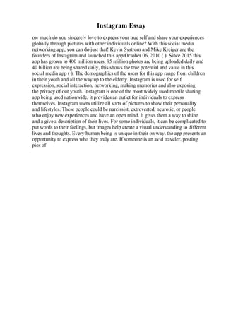 Instagram Essay
ow much do you sincerely love to express your true self and share your experiences
globally through pictures with other individuals online? With this social media
networking app, you can do just that! Kevin Systrom and Mike Kreiger are the
founders of Instagram and launched this app October 06, 2010 ( ). Since 2015 this
app has grown to 400 million users, 95 million photos are being uploaded daily and
40 billion are being shared daily, this shows the true potential and value in this
social media app ( ). The demographics of the users for this app range from children
in their youth and all the way up to the elderly. Instagram is used for self
expression, social interaction, networking, making memories and also exposing
the privacy of our youth. Instagram is one of the most widely used mobile sharing
app being used nationwide, it provides an outlet for individuals to express
themselves. Instagram users utilize all sorts of pictures to show their personality
and lifestyles. These people could be narcissist, extroverted, neurotic, or people
who enjoy new experiences and have an open mind. It gives them a way to shine
and a give a description of their lives. For some individuals, it can be complicated to
put words to their feelings, but images help create a visual understanding to different
lives and thoughts. Every human being is unique in their on way, the app presents an
opportunity to express who they truly are. If someone is an avid traveler, posting
pics of
 
