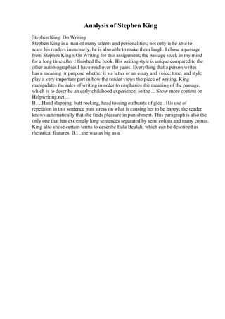 Analysis of Stephen King
Stephen King: On Writing
Stephen King is a man of many talents and personalities; not only is he able to
scare his readers immensely, he is also able to make them laugh. I chose a passage
from Stephen King s On Writing for this assignment; the passage stuck in my mind
for a long time after I finished the book. His writing style is unique compared to the
other autobiographies I have read over the years. Everything that a person writes
has a meaning or purpose whether it s a letter or an essay and voice, tone, and style
play a very important part in how the reader views the piece of writing. King
manipulates the rules of writing in order to emphasize the meaning of the passage,
which is to describe an early childhood experience, so the ... Show more content on
Helpwriting.net ...
В….Hand slapping, butt rocking, head tossing outbursts of glee . His use of
repetition in this sentence puts stress on what is causing her to be happy; the reader
knows automatically that she finds pleasure in punishment. This paragraph is also the
only one that has extremely long sentences separated by semi colons and many comas.
King also chose certain terms to describe Eula Beulah, which can be described as
rhetorical features. В….she was as big as a
 