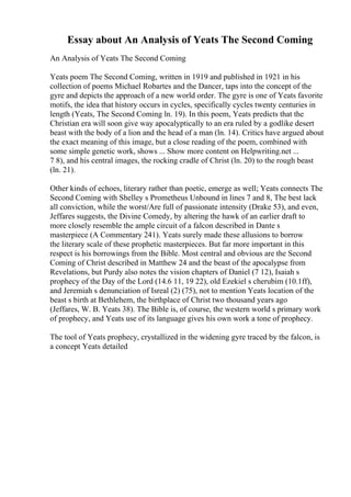 Essay about An Analysis of Yeats The Second Coming
An Analysis of Yeats The Second Coming
Yeats poem The Second Coming, written in 1919 and published in 1921 in his
collection of poems Michael Robartes and the Dancer, taps into the concept of the
gyre and depicts the approach of a new world order. The gyre is one of Yeats favorite
motifs, the idea that history occurs in cycles, specifically cycles twenty centuries in
length (Yeats, The Second Coming ln. 19). In this poem, Yeats predicts that the
Christian era will soon give way apocalyptically to an era ruled by a godlike desert
beast with the body of a lion and the head of a man (ln. 14). Critics have argued about
the exact meaning of this image, but a close reading of the poem, combined with
some simple genetic work, shows ... Show more content on Helpwriting.net ...
7 8), and his central images, the rocking cradle of Christ (ln. 20) to the rough beast
(ln. 21).
Other kinds of echoes, literary rather than poetic, emerge as well; Yeats connects The
Second Coming with Shelley s Prometheus Unbound in lines 7 and 8, The best lack
all conviction, while the worst/Are full of passionate intensity (Drake 53), and even,
Jeffares suggests, the Divine Comedy, by altering the hawk of an earlier draft to
more closely resemble the ample circuit of a falcon described in Dante s
masterpiece (A Commentary 241). Yeats surely made these allusions to borrow
the literary scale of these prophetic masterpieces. But far more important in this
respect is his borrowings from the Bible. Most central and obvious are the Second
Coming of Christ described in Matthew 24 and the beast of the apocalypse from
Revelations, but Purdy also notes the vision chapters of Daniel (7 12), Isaiah s
prophecy of the Day of the Lord (14.6 11, 19 22), old Ezekiel s cherubim (10.1ff),
and Jeremiah s denunciation of Isreal (2) (75), not to mention Yeats location of the
beast s birth at Bethlehem, the birthplace of Christ two thousand years ago
(Jeffares, W. B. Yeats 38). The Bible is, of course, the western world s primary work
of prophecy, and Yeats use of its language gives his own work a tone of prophecy.
The tool of Yeats prophecy, crystallized in the widening gyre traced by the falcon, is
a concept Yeats detailed
 