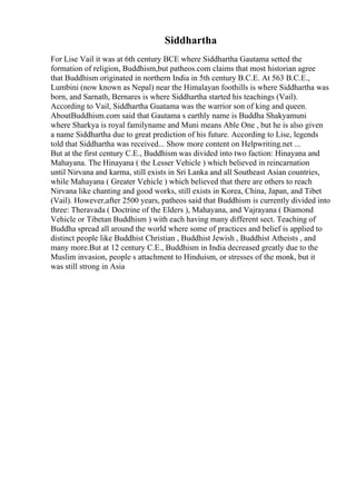 Siddhartha
For Lise Vail it was at 6th century BCE where Siddhartha Gautama setted the
formation of religion, Buddhism,but patheos.com claims that most historian agree
that Buddhism originated in northern India in 5th century B.C.E. At 563 B.C.E.,
Lumbini (now known as Nepal) near the Himalayan foothills is where Siddhartha was
born, and Sarnath, Bernares is where Siddhartha started his teachings (Vail).
According to Vail, Siddhartha Guatama was the warrior son of king and queen.
AboutBuddhism.com said that Gautama s earthly name is Buddha Shakyamuni
where Sharkya is royal familyname and Muni means Able One , but he is also given
a name Siddhartha due to great prediction of his future. According to Lise, legends
told that Siddhartha was received... Show more content on Helpwriting.net ...
But at the first century C.E., Buddhism was divided into two faction: Hinayana and
Mahayana. The Hinayana ( the Lesser Vehicle ) which believed in reincarnation
until Nirvana and karma, still exists in Sri Lanka and all Southeast Asian countries,
while Mahayana ( Greater Vehicle ) which believed that there are others to reach
Nirvana like chanting and good works, still exists in Korea, China, Japan, and Tibet
(Vail). However,after 2500 years, patheos said that Buddhism is currently divided into
three: Theravada ( Doctrine of the Elders ), Mahayana, and Vajrayana ( Diamond
Vehicle or Tibetan Buddhism ) with each having many different sect. Teaching of
Buddha spread all around the world where some of practices and belief is applied to
distinct people like Buddhist Christian , Buddhist Jewish , Buddhist Atheists , and
many more.But at 12 century C.E., Buddhism in India decreased greatly due to the
Muslim invasion, people s attachment to Hinduism, or stresses of the monk, but it
was still strong in Asia
 
