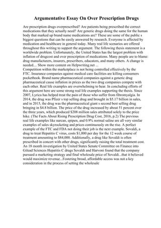 Argumentative Essay On Over Prescription Drugs
Are prescription drugs overprescribed? Are patients being prescribed the correct
medications that they actually need? Are generic drugs doing the same for the human
body that marked up brand name medications are? These are some of the public s
biggest questions that can be easily answered by research. Everyone is affected by
medication and healthcare in general today. Many real life scenarios are offered
throughout this writing to support the argument. The following thesis statement is a
worldwide problem. Unfortunately, the United States has the largest problem with
inflation of drugcost and over prescription of medications. Many people are to blame:
drug manufacturers, insurers, prescribers, educators, and many others. A change is
needed.... Show more content on Helpwriting.net ...
Competition within the marketplace is not being controlled effectively by the
FTC. Insurance companies against medical care facilities are killing consumers
pocketbook. Brand name pharmaceutical companies against a generic drug
pharmaceutical cause inflation in prices as the two drug companies compete with
each other. Real life examples are overwhelming to hear. In concluding efforts of
this argument here are some strong real life examples supporting the thesis. Since
2007, Lyrica has helped treat the pain of those who suffer from fibromyalgia. In
2014, the drug was Pfizer s top selling drug and brought in $5.17 billion in sales,
and in 2015, the drug was the pharmaceutical giant s second best selling drug
bringing in $4.8 billion. The price of the drug increased by about 51 percent over
the three years, which produced $208 million sales attributed solely to the price
hike. (The Facts About Rising Prescription Drug Cost, 2016, p.2) The previous
real life examples like narcan, epipen, and 0.9% normal saline are all very similar
examples of sales skyrocketing and prices continuously on the rise. A perfect
example of the FTC and FDA not doing their job is the next example. Sovaldi, a
drug to treat Hepatitis C virus, costs $1,000 per day for the 12 week course of
treatment amounting to $84,000. Additionally, a drug like Sovaldi is often
prescribed in concert with other drugs, significantly raising the total treatment cost.
An 18 month investigation by United States Senate Committee on Finance into
Gilead Sciences Hepatitis C drugs Sovaldi and Harvoni found that the company
pursued a marketing strategy and final wholesale price of Sovaldi...that it believed
would maximize revenue...Fostering broad, affordable access was not a key
consideration in the process of setting the wholesale
 