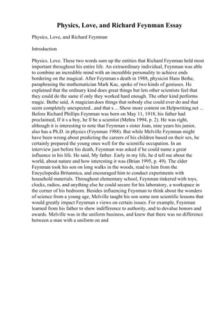 Physics, Love, and Richard Feynman Essay
Physics, Love, and Richard Feynman
Introduction
Physics. Love. These two words sum up the entities that Richard Feynman held most
important throughout his entire life. An extraordinary individual, Feynman was able
to combine an incredible mind with an incredible personality to achieve ends
bordering on the magical. After Feynman s death in 1988, physicist Hans Bethe,
paraphrasing the mathematician Mark Kac, spoke of two kinds of geniuses. He
explained that the ordinary kind does great things but lets other scientists feel that
they could do the same if only they worked hard enough. The other kind performs
magic. Bethe said, A magiciandoes things that nobody else could ever do and that
seem completely unexpected...and that s ... Show more content on Helpwriting.net ...
Before Richard Phillips Feynman was born on May 11, 1918, his father had
proclaimed, If it s a boy, he ll be a scientist (Mehra 1994, p. 2). He was right,
although it is interesting to note that Feynman s sister Joan, nine years his junior,
also has a Ph.D. in physics (Feynman 1988). But while Melville Feynman might
have been wrong about predicting the careers of his children based on their sex, he
certainly prepared the young ones well for the scientific occupation. In an
interview just before his death, Feynman was asked if he could name a great
influence in his life. He said, My father. Early in my life, he d tell me about the
world, about nature and how interesting it was (Brian 1995, p. 49). The elder
Feynman took his son on long walks in the woods, read to him from the
Encyclopedia Britannica, and encouraged him to conduct experiments with
household materials. Throughout elementary school, Feynman tinkered with toys,
clocks, radios, and anything else he could secure for his laboratory, a workspace in
the corner of his bedroom. Besides influencing Feynman to think about the wonders
of science from a young age, Melville taught his son some non scientific lessons that
would greatly impact Feynman s views on certain issues. For example, Feynman
learned from his father to show indifference to authority, and to devalue honors and
awards. Melville was in the uniform business, and knew that there was no difference
between a man with a uniform on and
 