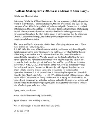 William Shakespeare s Othello as a Mirror of Man Essay...
Othello as a Mirror of Man
In the play Othello by William Shakespeare, the characters are symbolic of qualities
found in every human. The main characters, Othello, Desdemona and Iago, are key
examples of this. Othello is symbolic of jealousy and pride; Desdemona is symbolic
of kindness and honesty and Iago is symbolic of deceit and selfishness. Shakespeare
uses all of these traits to depict his characters in Othello and exaggerates their
personalities throughout the play. In this essay, it will be proven that the characters
Othello, Desdemona and Iago, are all metaphorical representations of human
emotions and characteristics.
The character Othello, whose story is the focus of the play, starts out as a ... Show
more content on Helpwriting.net ...
3, l. 385 387). The news of Desdemona s infidelity to him not only hurts his pride
but also causes him to show his jealousy. He really does love her that the thought
of her being with another man is unbearable to him. She causes him to be so
stressed that he has seizures. When he asks to see the handkerchief that he gave
her as a present and represents for him their love, he gets angry and yells at her
because he thinks she has given it to Cassio: Is t lost? Is t gone? Speak, is t out o
th way? (Act 3, Sc. 4, l. 93). Near the end of the play, he is so influenced by Iago
that he loses all trust in Desdemona. Despite the lack of proof that there is a real
affair, Othello wants to murder Cassio and Desdemona for tarnishing his
reputation. However, it is his paranoia that is threatening his reputation: How shall
I murder him / Iago? (Act 4, Sc. 1, l. 188 189). At the downfall of his existence, when
he has killed Desdemona, he finally realizes that he is wrong and that he killed his
beloved wife because of his unbridled jealousy and pride. He regrets his actions and
tries to correct his mistakes by apologizing and asking for the witnesses to speak of
him after he is gone as he was before:
I pray you in your letters,
When you shall these unlucky deeds relate,
Speak of me as I am. Nothing extenuate,
Nor set down aught in malice. Then must you speak
Of me that loved
 