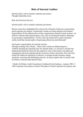 Role of Internal Auditor
Internal audit s role in modern corporate governance
Thought leadership series
Risk and Advisory Services
Internal audit s role in modern corporate governance
Recent events have highlighted the critical role of boards of directors in promoting
good corporate governance. In particular, boards are being charged with ultimate
responsibility for the effectiveness of their organisations internal control systems. An
effective internal audit function plays a key role in assisting the board to discharge
its governance responsibilities. Yet how does the board and its audit committee
satisfy itself that internal audit is functioning effectively and efficiently?
The board s responsibility for internal controls
Through working with a broad ... Show more content on Helpwriting.net ...
3 Before deciding the reporting lines for internal audit, it is critical to consider the
fundamental distinction between the respective roles of the board (oversight) and
management (decision making and the execution of those decisions). Key activities
which fall within the definition of effective oversight include listening, asking
questions, assessing and challenging answers. In many respects this is exactly what
an effective internal audit function does.
1 Smith, Sir Robert; Audit Committees Combined Code Guidance , January 2003. 2
ASX Corporate Governance Council; Principles of Good Corporate Governance and
 