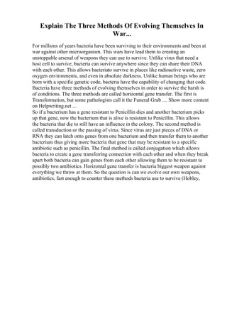 Explain The Three Methods Of Evolving Themselves In
War...
For millions of years bacteria have been surviving to their environments and been at
war against other microorganism. This wars have lead them to creating an
unstoppable arsenal of weapons they can use to survive. Unlike virus that need a
host cell to survive, bacteria can survive anywhere since they can share their DNA
with each other. This allows bacteriato survive in places like radioactive waste, zero
oxygen environments, and even in absolute darkness. Unlike human beings who are
born with a specific genetic code, bacteria have the capability of changing that code.
Bacteria have three methods of evolving themselves in order to survive the harsh is
of conditions. The three methods are called horizontal gene transfer. The first is
Transformation, but some pathologists call it the Funeral Grab .... Show more content
on Helpwriting.net ...
So if a bacterium has a gene resistant to Penicillin dies and another bacterium picks
up that gene, now the bacterium that is alive is resistant to Penicillin. This allows
the bacteria that die to still have an influence in the colony. The second method is
called transduction or the passing of virus. Since virus are just pieces of DNA or
RNA they can latch onto genes from one bacterium and then transfer them to another
bacterium thus giving more bacteria that gene that may be resistant to a specific
antibiotic such as penicillin. The final method is called conjugation which allows
bacteria to create a gene transferring connection with each other and when they break
apart both bacteria can gain genes from each other allowing them to be resistant to
possibly two antibiotics. Horizontal gene transfer is bacteria biggest weapon against
everything we throw at them. So the question is can we evolve our own weapons,
antibiotics, fast enough to counter these methods bacteria use to survive (Hobley,
 