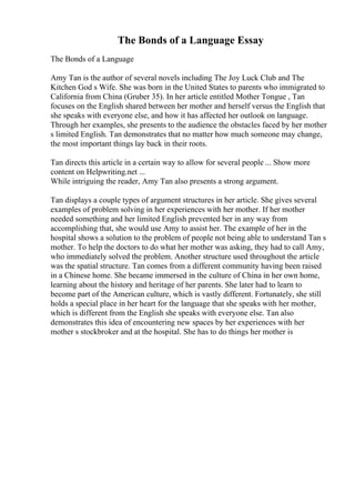 The Bonds of a Language Essay
The Bonds of a Language
Amy Tan is the author of several novels including The Joy Luck Club and The
Kitchen God s Wife. She was born in the United States to parents who immigrated to
California from China (Gruber 35). In her article entitled Mother Tongue , Tan
focuses on the English shared between her mother and herself versus the English that
she speaks with everyone else, and how it has affected her outlook on language.
Through her examples, she presents to the audience the obstacles faced by her mother
s limited English. Tan demonstrates that no matter how much someone may change,
the most important things lay back in their roots.
Tan directs this article in a certain way to allow for several people ... Show more
content on Helpwriting.net ...
While intriguing the reader, Amy Tan also presents a strong argument.
Tan displays a couple types of argument structures in her article. She gives several
examples of problem solving in her experiences with her mother. If her mother
needed something and her limited English prevented her in any way from
accomplishing that, she would use Amy to assist her. The example of her in the
hospital shows a solution to the problem of people not being able to understand Tan s
mother. To help the doctors to do what her mother was asking, they had to call Amy,
who immediately solved the problem. Another structure used throughout the article
was the spatial structure. Tan comes from a different community having been raised
in a Chinese home. She became immersed in the culture of China in her own home,
learning about the history and heritage of her parents. She later had to learn to
become part of the American culture, which is vastly different. Fortunately, she still
holds a special place in her heart for the language that she speaks with her mother,
which is different from the English she speaks with everyone else. Tan also
demonstrates this idea of encountering new spaces by her experiences with her
mother s stockbroker and at the hospital. She has to do things her mother is
 