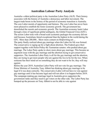 Australian Labour Party Analysis
Australia s oldest political party is the Australian Labor Party (ALP). Their history
associates with the history of Australia s democracy and labor movement. The
largest trade boom in the history of the period of economic transition is Australia.
The core Labor morals of opportunity and fairness. The core Labor has never been
more pleased to establish the foster economic growth. The government has
demolished the morals and economic growth. The Australian economy leads Labor
through a time of significant global ambiguity, the Global Financial Crisis (GFC).
The action Labor took with a broad scale economic packages the economy did not
stall because Australians faired exceptional than the highest in the world during the
GFC. More than 200,000... Show more content on Helpwriting.net ...
The party finally realized about gay marriage when the Labor for life was formed.
The conservative is raging up for a fight about abortion. The Federal gave their
support together with Helen Polley the Tasmanian senator, who pushed about gay
marriage. The Labor Party spoke to show more about gay marriage. This became an
argument issue with the gay marriage and the abortion trying to get conservative
supporters. The Australian Labor Party is all for the gay marriage and the abortion,
they are trying to get more people who are against the two to be for the two. When
someone has their mind set on something they do not want to be for, they will stay
against.
Before the year 2019, Australian Labor Party will not vote for gay marriage. The
Prime Minister of Australia, Tony Abbott has thinking about gay marriage to be
legal if it was done correctly. The conservative Labor will not have to vote against
gay marriage until it has become legal and will not allow it to happen before 2019.
The campaign making gay marriage legal in Australia gives supporters the
government ranks and they need to get voters on the other side. The Labor Party has
bumped up the pressure on Tony Abbott to not be able to vote against
 