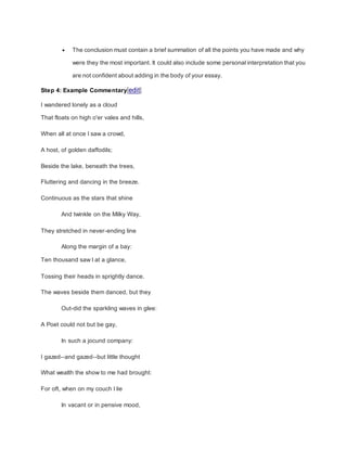 The conclusion must contain a brief summation of all the points you have made and why
were they the most important. It could also include some personal interpretation that you
are not confident about adding in the body of your essay.
Step 4: Example Commentary[edit]
I wandered lonely as a cloud
That floats on high o'er vales and hills,
When all at once I saw a crowd,
A host, of golden daffodils;
Beside the lake, beneath the trees,
Fluttering and dancing in the breeze.
Continuous as the stars that shine
And twinkle on the Milky Way,
They stretched in never-ending line
Along the margin of a bay:
Ten thousand saw I at a glance,
Tossing their heads in sprightly dance.
The waves beside them danced, but they
Out-did the sparkling waves in glee:
A Poet could not but be gay,
In such a jocund company:
I gazed--and gazed--but little thought
What wealth the show to me had brought:
For oft, when on my couch I lie
In vacant or in pensive mood,
 