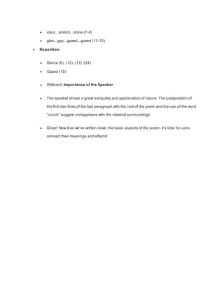  stars...stretch...shine (7-8)
 glee...gay...gazed...gazed (13-15)
 Repetition:
 Dance (6), (12), (13), (24)
 Gazed (15)
 Wildcard: Importance of the Speaker
 The speaker shows a great tranquility and appreciation of nature. The juxtaposition of
the first two lines of the last paragraph with the rest of the poem and the use of the word
"couch" suggest unhappiness with the material surroundings.
 Great! Now that we've written down the basic aspects of the poem- it's time for us to
connect their meanings and effects!
 