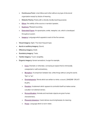  Continuous Form: Lines follow each other without any type of structural
organization except by blocks of meaning.
 Didactic Poetry: Poetry with a directly morally teaching purpose.
 Ethos: the validity of the source or narrator/ speaker.
 Euphony: Pleasant sounding.
 Extended Figure: An apostrophe, simile, metaphor, etc. which is developed
throughout a poem.
 Imagery: Language which appeals to each of the five senses.
 Visual imagery: Sight. The most frequent type.
 Aural or auditory imagery: Sound.
 Olfactory imagery: Smell.
 Gustatory imagery: Taste.
 Tactile imagery: Touch, tangibility.
 Organic imagery: Human sensations, hunger for example.
 Irony: Dramatic or otherwise, conveying an aspect that is intrinsically
unexpected or self-contradictory.
 Metaphor: A comparison between two unlike things without using the words
"like" or "as".
 Onomatopoeia: Words which are written to mimic a sound. (SHAZAM! SPLAT!
PLOP!)
 Paradox: A statement which appears to contradict itself but makes sense
(usually in an abstract sense).
 Personification: Animals and inanimate objects are given human
characteristics.
 Phonetic Intensive: A word whose sound emphasizes its meaning.
 Prose: Language which is not in meter.
 