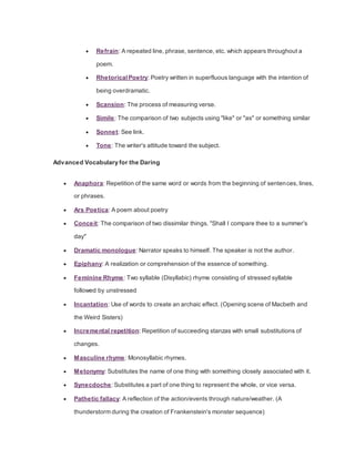  Refrain: A repeated line, phrase, sentence, etc. which appears throughout a
poem.
 Rhetorical Poetry: Poetry written in superfluous language with the intention of
being overdramatic.
 Scansion: The process of measuring verse.
 Simile: The comparison of two subjects using "like" or "as" or something similar
 Sonnet: See link.
 Tone: The writer's attitude toward the subject.
Advanced Vocabulary for the Daring
 Anaphora: Repetition of the same word or words from the beginning of sentences, lines,
or phrases.
 Ars Poetica: A poem about poetry
 Conceit: The comparison of two dissimilar things. "Shall I compare thee to a summer's
day"
 Dramatic monologue: Narrator speaks to himself. The speaker is not the author.
 Epiphany: A realization or comprehension of the essence of something.
 Feminine Rhyme: Two syllable (Disyllabic) rhyme consisting of stressed syllable
followed by unstressed
 Incantation: Use of words to create an archaic effect. (Opening scene of Macbeth and
the Weird Sisters)
 Incremental repetition: Repetition of succeeding stanzas with small substitutions of
changes.
 Masculine rhyme: Monosyllabic rhymes.
 Metonymy: Substitutes the name of one thing with something closely associated with it.
 Synecdoche: Substitutes a part of one thing to represent the whole, or vice versa.
 Pathetic fallacy: A reflection of the action/events through nature/weather. (A
thunderstorm during the creation of Frankenstein's monster sequence)
 