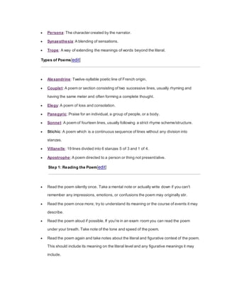  Persona: The character created by the narrator.
 Synaesthesia: A blending of sensations.
 Trope: A way of extending the meanings of words beyond the literal.
Types of Poems[edit]
 Alexandrine: Twelve-syllable poetic line of French origin.
 Couplet: A poem or section consisting of two successive lines, usually rhyming and
having the same meter and often forming a complete thought.
 Elegy: A poem of loss and consolation.
 Panegyric: Praise for an individual, a group of people, or a body.
 Sonnet: A poem of fourteen lines, usually following a strict rhyme scheme/structure.
 Stichic: A poem which is a continuous sequence of lines without any division into
stanzas.
 Villanelle: 19 lines divided into 6 stanzas 5 of 3 and 1 of 4.
 Apostrophe: A poem directed to a person or thing not present/alive.
Step 1: Reading the Poem[edit]
 Read the poem silently once. Take a mental note or actually write down if you can't
remember any impressions, emotions, or confusions the poem may originally stir.
 Read the poem once more; try to understand its meaning or the course of events it may
describe.
 Read the poem aloud if possible. If you're in an exam room you can read the poem
under your breath. Take note of the tone and speed of the poem.
 Read the poem again and take notes about the literal and figurative context of the poem.
This should include its meaning on the literal level and any figurative meanings it may
include.
 