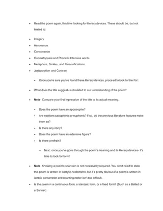 Read the poem again, this time looking for literary devices. These should be, but not
limited to:
 Imagery
 Assonance
 Consonance
 Onomatopoeia and Phonetic Intensive words
 Metaphors, Similes, and Personifications.
 Juxtaposition and Contrast
 Once you're sure you've found these literary devices, proceed to look further for:
 What does the title suggest- is it related to our understanding of the poem?
 Note: Compare your first impression of the title to its actual meaning.
 Does the poem have an apostrophe?
 Are sections cacophonic or euphonic? If so, do the previous literature features make
them so?
 Is there any irony?
 Does the poem have an extensive figure?
 Is there a refrain?
 Next, once you've gone through the poem's meaning and its literary devices- it's
time to look for form!
 Note: Knowing a poem's scansion is not necessarily required. You don't need to state
this poem is written in dactylic hectometre, but it’s pretty obvious if a poem is written in
iambic pentameter and counting meter isn't too difficult.
 Is the poem in a continuous form, a stanzaic form, or a fixed form? (Such as a Ballad or
a Sonnet)
 