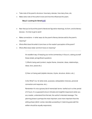  Take note of the poem's structure- howmany stanzas, how many lines, etc.
 Make extra note of the author's tone and how this influences the poem.
Step 2: Looking for Detail[edit]
 Now that you've found the poem's literal and figurative meanings, its form, and its literary
devices - it's time to get to work!
 Make connections - in what ways do the poem's literary devices add to the poem's
meaning?
 What effect does the writer's tone have on the reader's perception of the poem?
 What effect does meter and form have on meaning?
An excellent way of keeping your entire commentary in focus is, asking yourself
these simple yet significant questions:
1) What's being said (content, maybe theme, character, ideas, relationships,
ideas, love, peace etc.)
2) How is it being said (stylistic devices, rhyme, structure, diction, etc.)
3) So What? (I.e. for what ends, purposes, extrapolation chances, personal
connection and response, etc.)
Remember it's not a grocery list of memorized terms- barfed out in a time period
of 2 hours. It is supposed to be an intricate and insightful response to what you
as a reader, understand from the text, the author's intended message. The
planning phase is perhaps the most important, even more important than the
writing phase (which comes naturally succeeding it, if planning goes well the
written should be equally responsive).
 