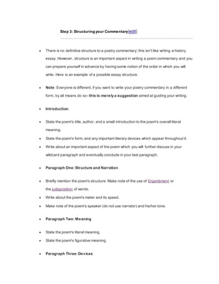 Step 3: Structuring your Commentary[edit]
 There is no definitive structure to a poetry commentary; this isn't like writing a history
essay. However, structure is an important aspect in writing a poem commentary and you
can prepare yourself in advance by having some notion of the order in which you will
write. Here is an example of a possible essay structure:
 Note: Everyone is different, if you want to write your poetry commentary in a different
form, by all means do so- this is merely a suggestion aimed at guiding your writing.
 Introduction
 State the poem's title, author, and a small introduction to the poem's overall literal
meaning.
 State the poem's form, and any important literary devices which appear throughout it.
 Write about an important aspect of the poem which you will further discuss in your
wildcard paragraph and eventually conclude in your last paragraph.
 Paragraph One: Structure and Narration
 Briefly mention the poem's structure. Make note of the use of Enjambment or
the juxtaposition of words.
 Write about the poem's meter and its speed.
 Make note of the poem's speaker (do not use narrator) and his/her tone.
 Paragraph Two: Meaning
 State the poem's literal meaning.
 State the poem's figurative meaning.
 Paragraph Three: Devices
 