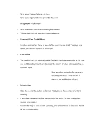  Write about the poem's literary devices.
 Write about important themes present in the poem.
 Paragraph Four: Combine
 Write how literary devices and meaning interconnect.
 This paragraph should begin to bring things together.
 Paragraph Five: The Wild Card
 Introduce an important theme or aspect of the poem in great detail. This could be a
refrain, an extended figure or an apostrophe.
 Conclusion
 The conclusion should combine the Wild Card with the above paragraphs. In this case,
one could talk about how literary devices or the poem's structure aid in supporting an
extended figure.
Here is another suggestion for a structure
which requires about 10-15 minutes of
planning, but is still just as efficient-
 Introduction
 State the poem's title, author, and a small introduction to the poem's overall literal
meaning.
 If any, state the relevance of the background of the author (i.e. their philosophies,
causes, a message..)
 Construct a 'map' to your answer. Concisely, write one sentence on each idea that will
be put forth in the essay
 