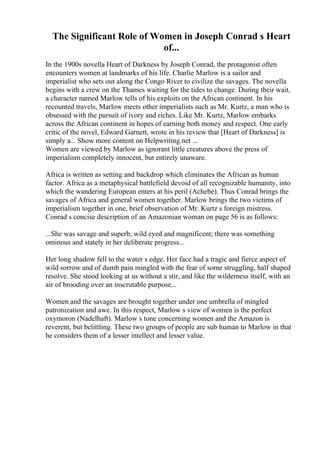The Significant Role of Women in Joseph Conrad s Heart
of...
In the 1900s novella Heart of Darkness by Joseph Conrad, the protagonist often
encounters women at landmarks of his life. Charlie Marlow is a sailor and
imperialist who sets out along the Congo River to civilize the savages. The novella
begins with a crew on the Thames waiting for the tides to change. During their wait,
a character named Marlow tells of his exploits on the African continent. In his
recounted travels, Marlow meets other imperialists such as Mr. Kurtz, a man who is
obsessed with the pursuit of ivory and riches. Like Mr. Kurtz, Marlow embarks
across the African continent in hopes of earning both money and respect. One early
critic of the novel, Edward Garnett, wrote in his review that [Heart of Darkness] is
simply a... Show more content on Helpwriting.net ...
Women are viewed by Marlow as ignorant little creatures above the press of
imperialism completely innocent, but entirely unaware.
Africa is written as setting and backdrop which eliminates the African as human
factor. Africa as a metaphysical battlefield devoid of all recognizable humanity, into
which the wandering European enters at his peril (Achebe). Thus Conrad brings the
savages of Africa and general women together. Marlow brings the two victims of
imperialism together in one, brief observation of Mr. Kurtz s foreign mistress.
Conrad s concise description of an Amazonian woman on page 56 is as follows:
...She was savage and superb, wild eyed and magnificent; there was something
ominous and stately in her deliberate progress...
Her long shadow fell to the water s edge. Her face had a tragic and fierce aspect of
wild sorrow and of dumb pain mingled with the fear of some struggling, half shaped
resolve. She stood looking at us without a stir, and like the wilderness itself, with an
air of brooding over an inscrutable purpose...
Women and the savages are brought together under one umbrella of mingled
patronization and awe. In this respect, Marlow s view of women is the perfect
oxymoron (Nadelhaft). Marlow s tone concerning women and the Amazon is
reverent, but belittling. These two groups of people are sub human to Marlow in that
he considers them of a lesser intellect and lesser value.
 