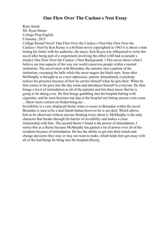 One Flew Over The Cuckoo s Nest Essay
Rene Steele
Mr. Ryan Strunz
College Prep English
9 January, 2015
College Bound Novel: One Flew Over the Cuckoo s Nest One Flew Over the
Cuckoo s Nest by Ken Kesey is a brilliant novel copyrighted in 1963 it is about a man
testing his limits with his authority, the nurse. Ken Kesey was influenced to write this
novel after being part of a experiment involving the effect LSD had on people s
minds.( One Flew Over the Cuckoo s Nest Background. ) This novel shows what I
believe are true aspects of the way our world conceives people within a mental
institution. The novel starts with Bromden, the narrator also a patient of the
institution, sweeping the halls while the nurse targets the black men. Soon after
McMurphy is brought in as a new admission, patient. Immediately everybody
notices his presence because of how he carries himself when he gets their. When he
first comes in he goes into the day room and introduces himself to everyone. He then
brings a level of intimidation to all of the patients and lets them know that he is
going to be taking over. He first brings gambling into the hospital betting with
cigarettes, and he soon becomes top dog at the hospital not letting anyone even come
... Show more content on Helpwriting.net ...
Invisibility is a very displayed theme when it comes to Bromden within the novel.
Bromden is seen to be a deaf dumb Indian however he is not deaf. Which allows
him to be observant without anyone thinking twice about it. McMurphy is the only
character that breaks through his barrier of invisibility and makes a close
relationship with him. The second theme I found is the power of intimidation, I
notice this as a theme because McMurphy has gained a lot of power over all of the
residents because of intimidation. He has the ability to get into their minds and
change decisions they may or may not want to make, which helps him get away with
all of the bad things he bring into the hospital.(Kesey,
 