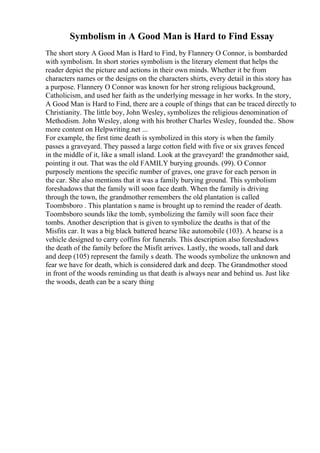 Symbolism in A Good Man is Hard to Find Essay
The short story A Good Man is Hard to Find, by Flannery O Connor, is bombarded
with symbolism. In short stories symbolism is the literary element that helps the
reader depict the picture and actions in their own minds. Whether it be from
characters names or the designs on the characters shirts, every detail in this story has
a purpose. Flannery O Connor was known for her strong religious background,
Catholicism, and used her faith as the underlying message in her works. In the story,
A Good Man is Hard to Find, there are a couple of things that can be traced directly to
Christianity. The little boy, John Wesley, symbolizes the religious denomination of
Methodism. John Wesley, along with his brother Charles Wesley, founded the
... Show
more content on Helpwriting.net ...
For example, the first time death is symbolized in this story is when the family
passes a graveyard. They passed a large cotton field with five or six graves fenced
in the middle of it, like a small island. Look at the graveyard! the grandmother said,
pointing it out. That was the old FAMILY burying grounds. (99). O Connor
purposely mentions the specific number of graves, one grave for each person in
the car. She also mentions that it was a family burying ground. This symbolism
foreshadows that the family will soon face death. When the family is driving
through the town, the grandmother remembers the old plantation is called
Toombsboro . This plantation s name is brought up to remind the reader of death.
Toombsboro sounds like the tomb, symbolizing the family will soon face their
tombs. Another description that is given to symbolize the deaths is that of the
Misfits car. It was a big black battered hearse like automobile (103). A hearse is a
vehicle designed to carry coffins for funerals. This description also foreshadows
the death of the family before the Misfit arrives. Lastly, the woods, tall and dark
and deep (105) represent the family s death. The woods symbolize the unknown and
fear we have for death, which is considered dark and deep. The Grandmother stood
in front of the woods reminding us that death is always near and behind us. Just like
the woods, death can be a scary thing
 
