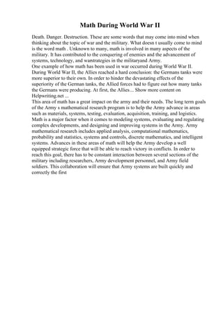 Math During World War II
Death. Danger. Destruction. These are some words that may come into mind when
thinking about the topic of war and the military. What doesn t usually come to mind
is the word math . Unknown to many, math is involved in many aspects of the
military. It has contributed to the conquering of enemies and the advancement of
systems, technology, and warstrategies in the militaryand Army.
One example of how math has been used in war occurred during World War II.
During World War II, the Allies reached a hard conclusion: the Germans tanks were
more superior to their own. In order to hinder the devastating effects of the
superiority of the German tanks, the Allied forces had to figure out how many tanks
the Germans were producing. At first, the Allies... Show more content on
Helpwriting.net ...
This area of math has a great impact on the army and their needs. The long term goals
of the Army s mathematical research program is to help the Army advance in areas
such as materials, systems, testing, evaluation, acquisition, training, and logistics.
Math is a major factor when it comes to modeling systems, evaluating and regulating
complex developments, and designing and improving systems in the Army. Army
mathematical research includes applied analysis, computational mathematics,
probability and statistics, systems and controls, discrete mathematics, and intelligent
systems. Advances in these areas of math will help the Army develop a well
equipped strategic force that will be able to reach victory in conflicts. In order to
reach this goal, there has to be constant interaction between several sections of the
military including researchers, Army development personnel, and Army field
soldiers. This collaboration will ensure that Army systems are built quickly and
correctly the first
 