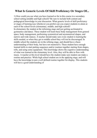 What Is Generic Levels Of Skill Proficiency Or Stages Of...
1) How could you use what you have learned so far in this course in a secondary
school setting (middle and high school)? Be sure to include both content and
pedagogical knowledge in your discussion. What generic levels of skill proficiency
or stages of learning (use whichever you prefer) can you expect students to attain at
each of the school levels (elementary, middle, and high school)?
In elementary the student at the informing stage and just getting acclimated to
gymnastics and dance. These student will learn basic body management from general
space, body management, performing symmetrical and asymmetrical shapes, and
narrow and wide stances. A teacher should make sure every student is learningthe
skills needed, so when they get to middle school they will not be discouraged. In
middle school the students are in the refining stage, and should have a basic
understanding of their body, but have not mastered it. These student have enough
learned skills to start putting sequences and/or routines together starting from shapes,
rolls, and using some equipment. This knowledge shows the cognitive understanding
of what was learned at the elementary level. Also, they will be able to flow with
music. A teacher at this level should have the student make sure student can make a
routine and practice. While high school student are in the applying stage, and will
have the knowledge to put a well defined routine together for display. This students
will have a good understanding of
 