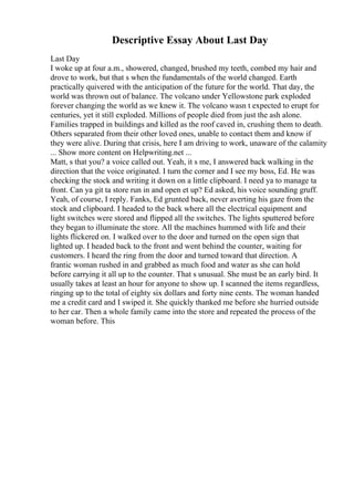Descriptive Essay About Last Day
Last Day
I woke up at four a.m., showered, changed, brushed my teeth, combed my hair and
drove to work, but that s when the fundamentals of the world changed. Earth
practically quivered with the anticipation of the future for the world. That day, the
world was thrown out of balance. The volcano under Yellowstone park exploded
forever changing the world as we knew it. The volcano wasn t expected to erupt for
centuries, yet it still exploded. Millions of people died from just the ash alone.
Families trapped in buildings and killed as the roof caved in, crushing them to death.
Others separated from their other loved ones, unable to contact them and know if
they were alive. During that crisis, here I am driving to work, unaware of the calamity
... Show more content on Helpwriting.net ...
Matt, s that you? a voice called out. Yeah, it s me, I answered back walking in the
direction that the voice originated. I turn the corner and I see my boss, Ed. He was
checking the stock and writing it down on a little clipboard. I need ya to manage ta
front. Can ya git ta store run in and open et up? Ed asked, his voice sounding gruff.
Yeah, of course, I reply. Fanks, Ed grunted back, never averting his gaze from the
stock and clipboard. I headed to the back where all the electrical equipment and
light switches were stored and flipped all the switches. The lights sputtered before
they began to illuminate the store. All the machines hummed with life and their
lights flickered on. I walked over to the door and turned on the open sign that
lighted up. I headed back to the front and went behind the counter, waiting for
customers. I heard the ring from the door and turned toward that direction. A
frantic woman rushed in and grabbed as much food and water as she can hold
before carrying it all up to the counter. That s unusual. She must be an early bird. It
usually takes at least an hour for anyone to show up. I scanned the items regardless,
ringing up to the total of eighty six dollars and forty nine cents. The woman handed
me a credit card and I swiped it. She quickly thanked me before she hurried outside
to her car. Then a whole family came into the store and repeated the process of the
woman before. This
 