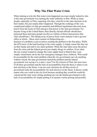 Why The Flint Water Crisis
When looking at why the flint water crisis happened you must simply looked to who
in the state government was running the water authority in flint. While as many
people, especially in Flint, expecting who they voted for in the state elections to be
their leader, this just simply didn t happened. Through the workings of the very
complicated subject of state governments and different legislations that took away
power from the locals in Flint and gave that power to the state government. For
anyone living in the United States, their directly elected officials should have
protected them and many people see this as a failure of direct democracies that
cities should have. This taking away of power from voters and put it into a govern
office in which... Show more content on Helpwriting.net ...
Inaction of a problem is just as bad as creating the problem in the first place. While
the EPA knew of the lead leeching in the water supply, it simply seems like they sat
on their hands and said it was states problem. When the state takes away the power
from the cities and the federal govern just simply shrugs its soldiers. Even when
the city council wanted to change the water supply back to Detroit they were
simply vetoed back out by the new emergency manager Jerry Ambrose. Who could
be accountable for the water problem when the city government can t do anything
without vetoed, the state government started the problem and the federal
government was saying it is a state s issue? For the citizens of Flint, this miss trust
of all three government and the lack of accountability from the three is where it can
hurt elections in the future. I can see were elections for all three levels of
government lacks the accountability for such electives in the future. It doesn t really
matter who was voted in the city level because anything they would do would be
vetoed and the state wasn t doing anything nor was the federal government so the
lack of accountability for simply putting it in layman s terms poising and possibly
 