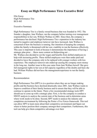 Essay on High Performance Tires Executive Brief
Ella Encoy
High Performance Tire
BUS 485
Executive Summary
High Performance Tire is a family owned business that was founded in 1952. The
founder s daughter, Jane Wallace, ran the company before turning over management
responsibilities to her son, William Wallace in 2001. Since then, the company s
performance has declined. High Performance Tire s reputation in the industry has
turned to negative and employee turnover rate have increased. Jane Wallace is
concerned of how the business is running. Her intention of keeping the company
within the family is threatened with her son s inability to run the business effectively.
This case is important to look at because it demonstrates the importance of having a
strategic plan prior ... Show more content on Helpwriting.net ...
Mr. Wallace also decided to cut the wages and benefits from skilled employees to
help with increasing profits. These skilled employees were then under paid and
decided to leave the company only to be replaced with younger workers with less
experience. The employee turnover rate ended up causing the company more money
in the long run. Another issue in this case came from Jane Wallace herself. She gave
full managerial rights to her son at full capacity regardless of the doubts and fears she
had. William Wallace did not have the managementexperience to run the family
business.
Recommendation
High Performance Tire (HPT) is in a position where they are no longer making
profits and the business have declined drastically since 2001. Jane Wallace wants to
improve condition of their family business and to ensure that they will be able to
continue to operate in the future. There a few recommended strategy tools HPT
should use to come up with a strategic plan. First, is for the company to conduct a
SWOT analysis to analyze the current state of the business and to determine areas
where work needs to be done. Second, HPT needs to analyze the industry and
completion environment by following the Porter s Five Forces framework. This tool
can allow HPT to learn more about their competitive environment and figure out
where to better position their company amongst their competitors. Furthermore, this
tool can help give them competitive advantage over their
 