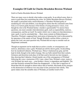 Examples Of Guilt In Charles Brockden Browns Wieland
Guilt in Charles Brockden Browns Wieland
There are many ways to decide what makes a man guilty. In an ethical sense, there is
more to guilt than just committing the crime. In Charles Brockden Browns Wieland,
the reader is presented with a moral dilemma: is Theodore Wieland guilty of
murdering his wife and children, even though he claims that the command came from
God, or is Carwin guilty because of his history of using persuasive voices, even
though his role in the Wieland family s murder is questionable? To answer these
questions, one must consider what determines guilt, such as responsibility, motives,
consequences, and the act itself. No matter which view is taken on what determines a
man s guilt, it can be concluded that ... Show more content on Helpwriting.net ...
Therefore, Wieland s supposed holy motivation of pleasing the Lord is discounted by
his ignorance of the nature of God. Though Wieland s actions follow a desire to
please the Lord, one must question why Wieland did not stop to consider such an
illegitimate command.
Though an argument can be made that an action s results, or consequences, not
motives, determine a man s guilt, Wieland can still be shown guilty. In describing
how he murdered Catharine, Wieland says, Thrice I slackened my grip, and life
kept its hold, though in the midst of pangs. Her eye balls started from their sockets.
Grimness and distortion took place of all that used to bewitch me into transport... ,
thus showing that Catharine s brutal murder one of the consequences of Wieland
following the voice s instruction (195). Later, when Clara, Wieland s sister, wants to
visit Wieland, her uncle says, ...your brother s frenzy is stupendous and frightful. The
soul that formerly actuated his frame has disappeared....A fury that is rapacious of
blood that lifts his strength to almost above that of mortals, that bends all his energies
to the destruction of whatever was once dear to him, possesses him wholly. This
quote makes clear the unstable state of Wieland, yet another result of his
 