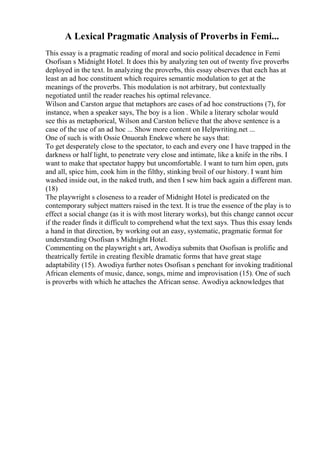 A Lexical Pragmatic Analysis of Proverbs in Femi...
This essay is a pragmatic reading of moral and socio political decadence in Femi
Osofisan s Midnight Hotel. It does this by analyzing ten out of twenty five proverbs
deployed in the text. In analyzing the proverbs, this essay observes that each has at
least an ad hoc constituent which requires semantic modulation to get at the
meanings of the proverbs. This modulation is not arbitrary, but contextually
negotiated until the reader reaches his optimal relevance.
Wilson and Carston argue that metaphors are cases of ad hoc constructions (7), for
instance, when a speaker says, The boy is a lion . While a literary scholar would
see this as metaphorical, Wilson and Carston believe that the above sentence is a
case of the use of an ad hoc ... Show more content on Helpwriting.net ...
One of such is with Ossie Onuorah Enekwe where he says that:
To get desperately close to the spectator, to each and every one I have trapped in the
darkness or half light, to penetrate very close and intimate, like a knife in the ribs. I
want to make that spectator happy but uncomfortable. I want to turn him open, guts
and all, spice him, cook him in the filthy, stinking broil of our history. I want him
washed inside out, in the naked truth, and then I sew him back again a different man.
(18)
The playwright s closeness to a reader of Midnight Hotel is predicated on the
contemporary subject matters raised in the text. It is true the essence of the play is to
effect a social change (as it is with most literary works), but this change cannot occur
if the reader finds it difficult to comprehend what the text says. Thus this essay lends
a hand in that direction, by working out an easy, systematic, pragmatic format for
understanding Osofisan s Midnight Hotel.
Commenting on the playwright s art, Awodiya submits that Osofisan is prolific and
theatrically fertile in creating flexible dramatic forms that have great stage
adaptability (15). Awodiya further notes Osofisan s penchant for invoking traditional
African elements of music, dance, songs, mime and improvisation (15). One of such
is proverbs with which he attaches the African sense. Awodiya acknowledges that
 