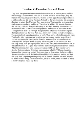 Uranium Vs Plutonium Research Paper
They have always used Uranium and Plutonium isotopes in nuclear power plants to
create energy. These isotopes have lots of hazards however. For example, they run
the risk of having a nuclear meltdown. There is another type of nuclear power that is
a lot less risky and it is called Thorium. Not only is thorium less risky, it is also more
abundant in nature than Uranium. They were testing Thorium at the next generation
nuclear powerplant I was working at. You might be asking, if it is more abundant
and less risky, why are they just now using it? The idea for using thorium has been
around since 1960. In 1973, they were proposals for research in the United States.
These proposals didn t fall through though and that is because of nuclear weapons.
During this time, was the Cold War, and... Show more content on Helpwriting.net ...
These control rods are not guaranteed to work. They can be affected in a reactor error.
That is why older reactors could overheat and lose control causing an accident. A
thorium reactor can be instantly shut down by turning off the stream of neutrons.
Shutting down the cycle means stopping the breeding of Th 232 into U 233. This
will keep things from getting any more out of hand. Also, the thorium reactors can be
created to function in a liquid state while the uranium and plutonium reactors cannot.
When the older reactors were heading towards a meltdown, there was no way to
stop the fission reactions. A thorium reactor design called LFTR has a plug at the
bottom of the reactor that melts if the temperature of the reacting fuel gets too high.
If this were to happen, all the hot liquid would fall into a container and the reaction
will stop. That keeps things from getting out of control. Thorium has other benefits
to. Some of those being: less nuclear waste, easier to obtain, and it is harder to create
a bomb with (most would say that s
 