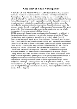 Case Study on Castle Nursing Home
A REPORT ON THE POSTION OF CASTLE NURSING HOME PLC Executive
Summary: This report is commissioned to examine the current position of Castle
Nursing Home PLC, since it is evident that the top line and bottom line have been
adversely affected. The report draws attention to the existing status of Castle Nursing
Home. The strategy to grow and re organize has resulted in the need to streamline its
operations, so as to retain its focus, quality of services and reputation among the
public. Further investigation into the organizations financial statements, proves the
company is going through a rough patch but has chances of improvement. This report
also provides clear insights as to what strategies the organization can use, to help
improve the... Show more content on Helpwriting.net ...
TQM is an approach for developing, sustaining and refining quality on all levels in
the organization, in an economic way, to allow for customer satisfaction. If Castle
Nursing Home implements these, it would help: пѓј пѓј пѓј пѓј пѓј Cover all
functions and include all people within the organization. Examine all costs incurred.
Develop policies and procedures that support quality. Meet needs and expectations of
customers and Develop a climate of continuous improvement within the organization.
Castle Nursing Home can also adopt quality accreditations like ISO 9001 Quality
Management System: Requirements, ISO 9004 Quality Management Systems:
Guidance for Performance Management, ISO 14001 (Environment Management
Standards), OHSAS 18001 Occupational Health and Safety Standards, European
Quality Awards and EFQM Business Excellence Model. These accreditations would
help Castle Nursing Home to get recognized for its quality and would also force it to
adopt measures of continuous improvement and self assessment. Quality
Improvement Techniques can transform Castle Nursing Home and help it achieve
competitive advantage. Some suggestions are: п‚· Higher annual returns. п‚· Lesser
rework and waste. п‚· By providing value for money. п‚· Providing services such as
spas. п‚· High technology based medical services. п‚· Retaining of administrative and
clinical staff. п‚· Hygiene
 